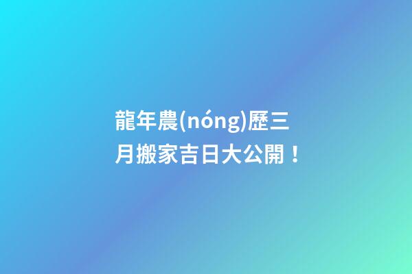 龍年農(nóng)歷三月搬家吉日大公開！